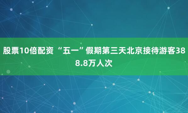 股票10倍配资 “五一”假期第三天北京接待游客388.8万人次