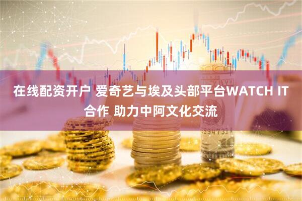 在线配资开户 爱奇艺与埃及头部平台WATCH IT合作 助力中阿文化交流