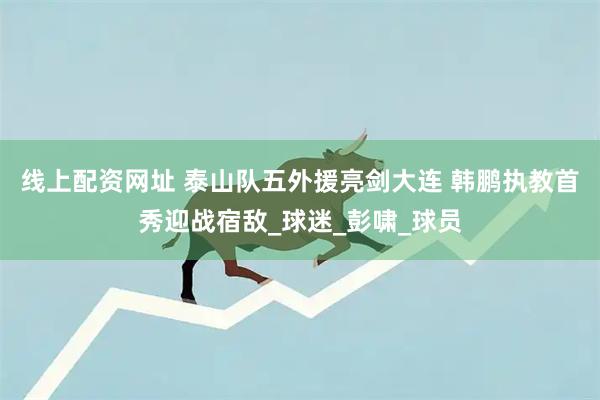 线上配资网址 泰山队五外援亮剑大连 韩鹏执教首秀迎战宿敌_球迷_彭啸_球员