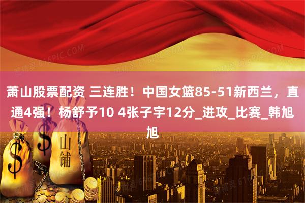 萧山股票配资 三连胜！中国女篮85-51新西兰，直通4强！杨舒予10 4张子宇12分_进攻_比赛_韩旭