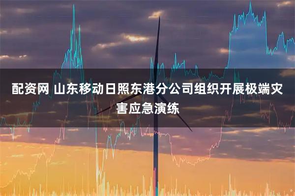 配资网 山东移动日照东港分公司组织开展极端灾害应急演练