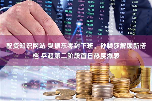 配资知识网站 樊振东零封下班、孙颖莎解锁新搭档 乒超第二阶段首日热度爆表