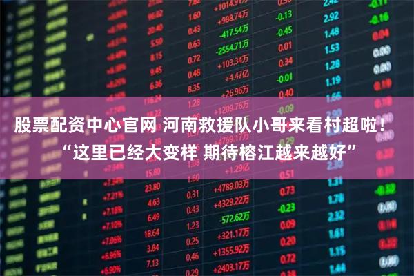 股票配资中心官网 河南救援队小哥来看村超啦！ “这里已经大变样 期待榕江越来越好”