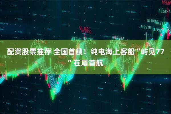 配资股票推荐 全国首艘！纯电海上客船“屿见77”在厦首航