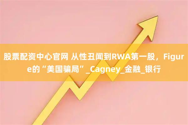 股票配资中心官网 从性丑闻到RWA第一股，Figure的“美国骗局”_Cagney_金融_银行