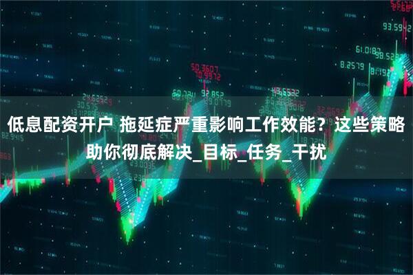 低息配资开户 拖延症严重影响工作效能？这些策略助你彻底解决_目标_任务_干扰