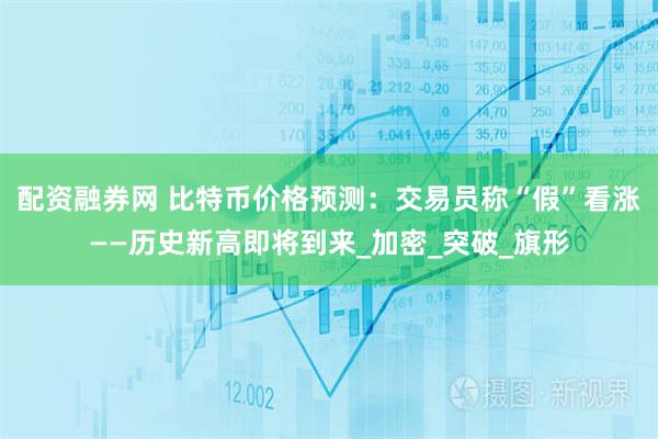 配资融券网 比特币价格预测：交易员称“假”看涨——历史新高即将到来_加密_突破_旗形