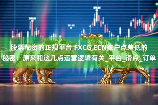 股票配资的正规平台 FXCG ECN账户点差低的秘密：原来和这几点运营逻辑有关_平台_滑点_订单