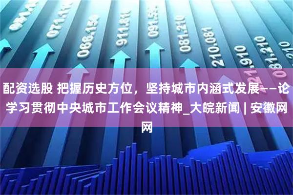 配资选股 把握历史方位，坚持城市内涵式发展——论学习贯彻中央城市工作会议精神_大皖新闻 | 安徽网