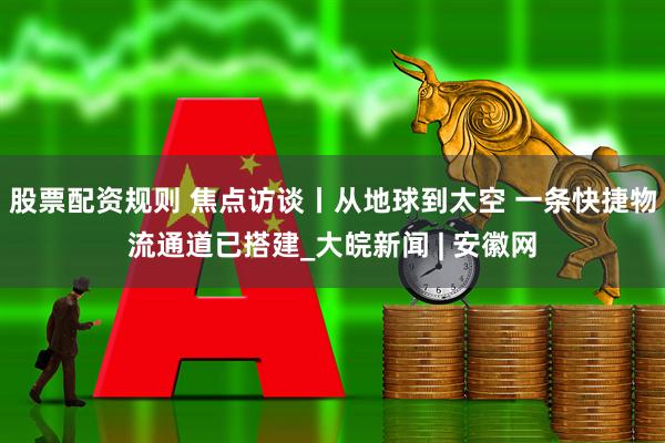股票配资规则 焦点访谈丨从地球到太空 一条快捷物流通道已搭建_大皖新闻 | 安徽网