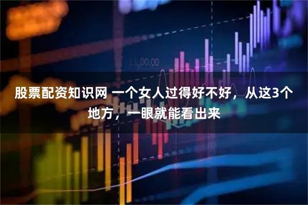 股票配资知识网 一个女人过得好不好，从这3个地方，一眼就能看出来