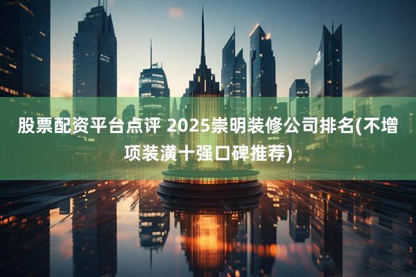 股票配资平台点评 2025崇明装修公司排名(不增项装潢十强口碑推荐)