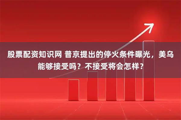 股票配资知识网 普京提出的停火条件曝光，美乌能够接受吗？不接受将会怎样？