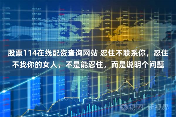 股票114在线配资查询网站 忍住不联系你，忍住不找你的女人，不是能忍住，而是说明个问题