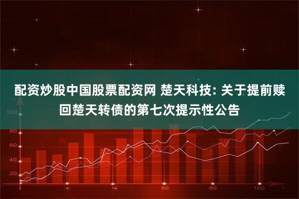 配资炒股中国股票配资网 楚天科技: 关于提前赎回楚天转债的第七次提示性公告
