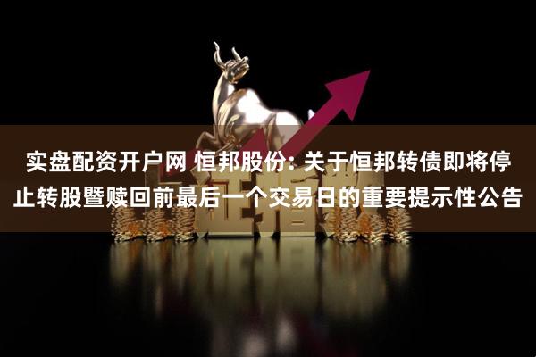 实盘配资开户网 恒邦股份: 关于恒邦转债即将停止转股暨赎回前最后一个交易日的重要提示性公告