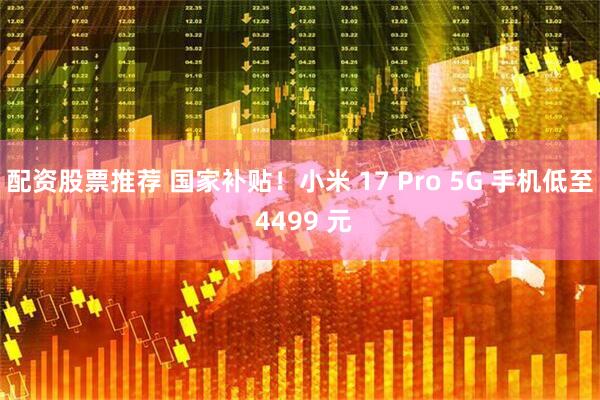 配资股票推荐 国家补贴！小米 17 Pro 5G 手机低至 4499 元