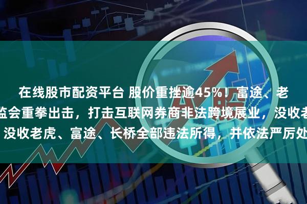 在线股市配资平台 股价重挫逾45%！富途、老虎证券崩盘式下跌！证监会重拳出击，打击互联网券商非法跨境展业，没收老虎、富途、长桥全部违法所得，并依法严厉处罚！2年后关停业务