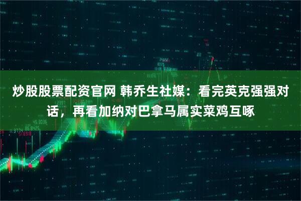 炒股股票配资官网 韩乔生社媒：看完英克强强对话，再看加纳对巴拿马属实菜鸡互啄