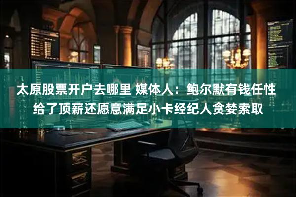 太原股票开户去哪里 媒体人：鲍尔默有钱任性 给了顶薪还愿意满足小卡经纪人贪婪索取